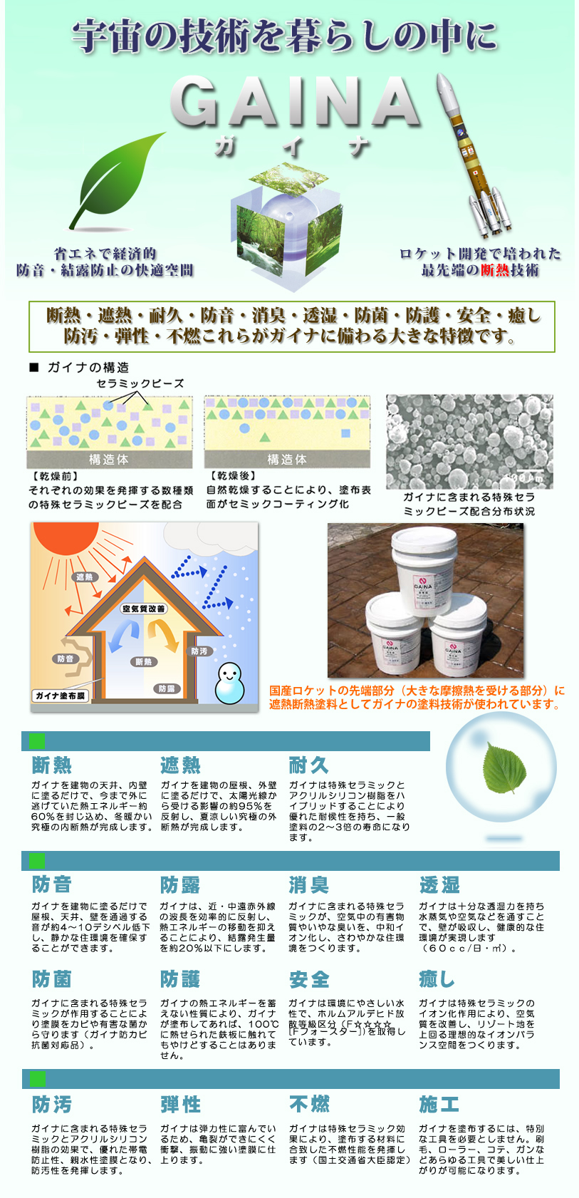 断　熱: ガイナを建物の天井、内壁にぬるだけで、今まで外に逃げていた熱エネルギーの約60％を封じ込め、冬暖かい究極の内断熱が完成します。 遮　熱 :ガイナを建物の屋根、外壁に塗るだけで、太陽光線から受ける影響の約95％を反射し、夏涼しい究極の外断熱が完成します。 耐　久 :ガイナは特殊セラミックとアクリルシリコン樹脂をハイブリットにすることにより、優れた耐候性を持ち、一般塗料の２～３倍の寿命になります。 